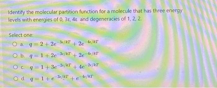 Identify the molecular partition function for a molecule that has three energy
levels with energies of 0, 3ɛ, 4ɛ and degeneracies of 1, 2, 2.
Select one:
O a. q = 2+ 2e 3¢/kT
+ 2e 4/kT
O b. q = 1+ 2e-3/KT + 2e4c/kT
O c. q = 1+ 3e 2c/KT
+ 4e 2c/kT
O d. q= 1+ e 3c/kT + e Ac/KT
