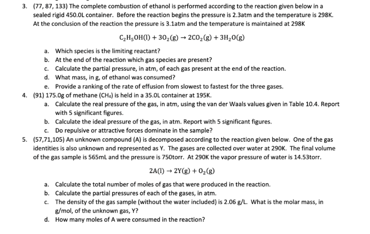 3. (77, 87, 133) The complete combustion of ethanol is performed according to the reaction given below in a
sealed rigid 450.0L container. Before the reaction begins the pressure is 2.3atm and the temperature is 298K.
At the conclusion of the reaction the pressure is 3.1atm and the temperature is maintained at 298K
C,H5OH(1) + 302(g) → 2CO2(g) + 3H20(g)
a. Which species is the limiting reactant?
b. At the end of the reaction which gas species are present?
c. Calculate the partial pressure, in atm, of each gas present at the end of the reaction.
d. What mass, in g, of ethanol was consumed?
e. Provide a ranking of the rate of effusion from slowest to fastest for the three gases.
4. (91) 175.0g of methane (CH4) is held in a 35.0L container at 195K.
a. Calculate the real pressure of the gas, in atm, using the van der Waals values given in Table 10.4. Report
with 5 significant figures.
b. Calculate the ideal pressure of the gas, in atm. Report with 5 significant figures.
c. Do repulsive or attractive forces dominate in the sample?
5. (57,71,105) An unknown compound (A) is decomposed according to the reaction given below. One of the gas
identities is also unknown and represented as Y. The gases are collected over water at 290K. The final volume
of the gas sample is 565mL and the pressure is 750torr. At 290K the vapor pressure of water is 14.53torr.
2A(1) → 2Y(g) + 02(g)
a. Calculate the total number of moles of gas that were produced in the reaction.
b. Calculate the partial pressures of each of the gases, in atm.
The density of the gas sample (without the water included) is 2.06 g/L. What is the molar mass, in
g/mol, of the unknown gas, Y?
C.
d. How many moles of A were consumed in the reaction?
