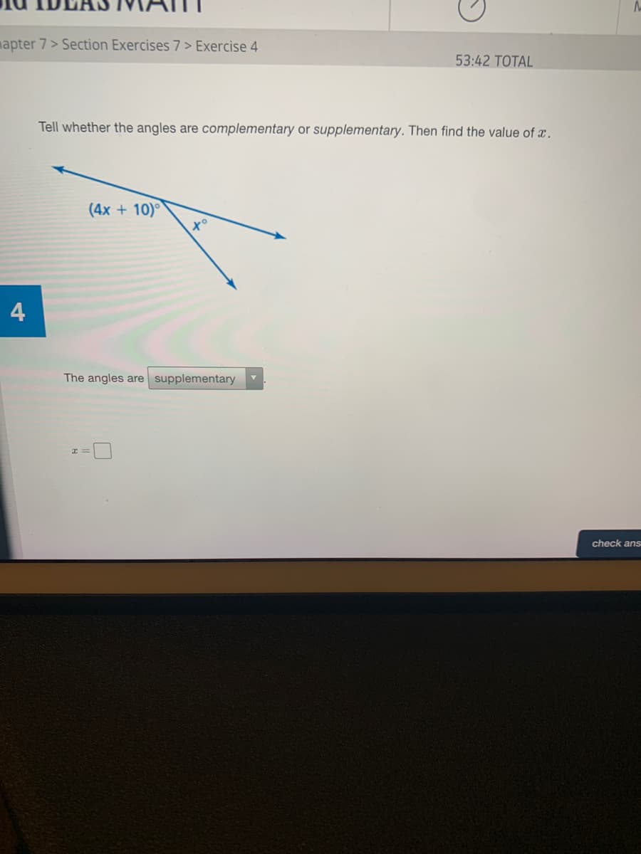 mapter 7> Section Exercises 7 > Exercise 4
53:42 TOTAL
Tell whether the angles are complementary or supplementary. Then find the value of x.
(4x + 10)°
4
The angles are supplementary
check ans
