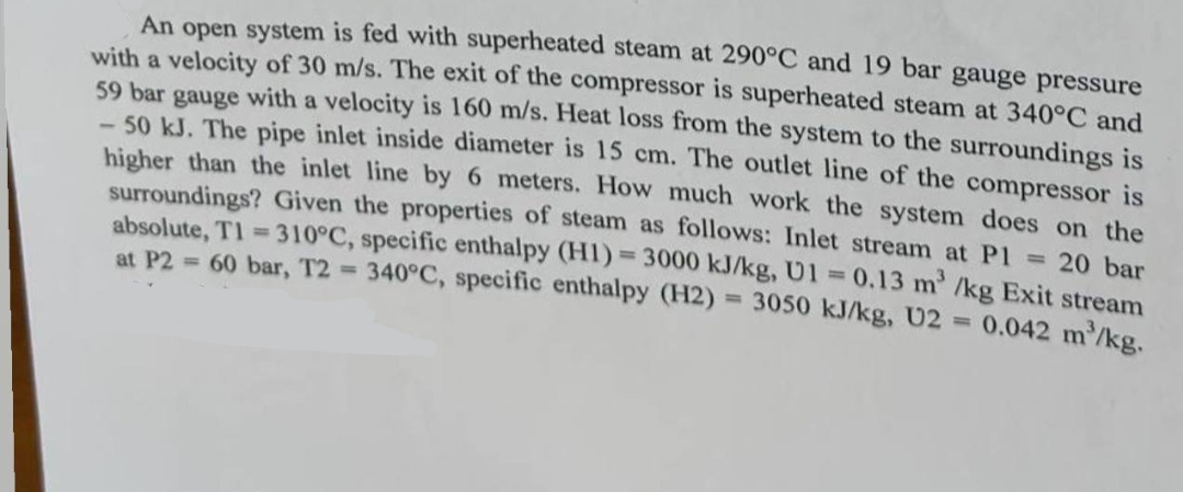 An open system is fed with superheated steam at 290°C and 19 bar gauge pressure
with a velocity of 30 m/s. The exit of the compressor is superheated steam at 340°C and
59 bar gauge with a velocity is 160 m/s. Heat loss from the system to the surroundings is
-50 kJ. The pipe inlet inside diameter is 15 cm. The outlet line of the compressor is
higher than the inlet line by 6 meters. How much work the system does on the
surroundings? Given the properties of steam as follows: Inlet stream at P1 = 20 bar
absolute, T1=310°C, specific enthalpy (H1)=3000 kJ/kg, U1 = 0.13 m³ /kg Exit stream
at P2= 60 bar, T2 = 340°C, specific enthalpy (H2) = 3050 kJ/kg, U2 = 0.042 m'/kg.