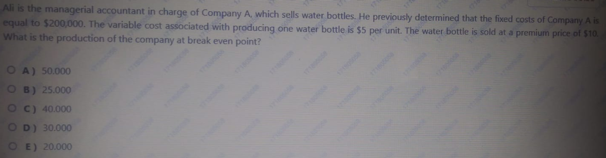 Ali is the managerial accountant in charge of Company A, which sells water bottles. He previously determined that the fixed costs of Company A is
equal to $200,000. The variable cost associated with producing one water bottle is $5 per unit. The water bottle is sold at a premium price of $10.
What is the production of the company at break even point?
OA) 50.000
OB) 25.000
1710058
7185058
OC) 40.000
O D) 30.000
OE) 20.000
1718005
171895058
