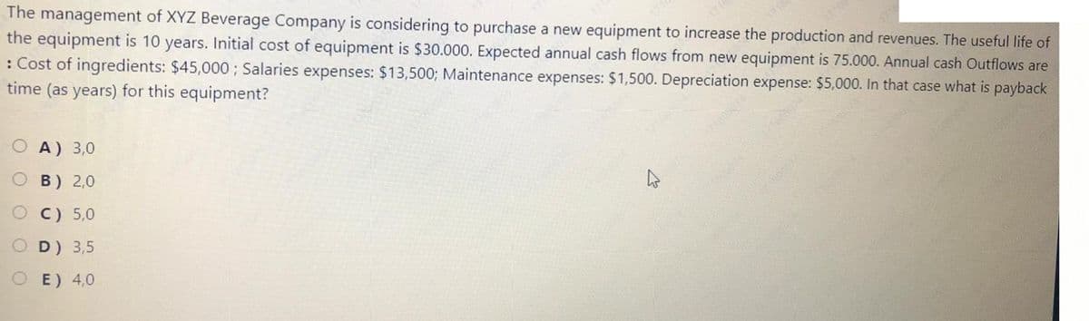 The management of XYZ Beverage Company is considering to purchase a new equipment to increase the production and revenues. The useful life of
the equipment is 10 years. Initial cost of equipment is $30.000. Expected annual cash flows from new equipment is 75.000. Annual cash Outflows are
: Cost of ingredients: $45,000; Salaries expenses: $13,500; Maintenance expenses: $1,500. Depreciation expense: $5,000. In that case what is payback
time (as years) for this equipment?
O A) 3,0
O B) 2,0
O C) 5,0
D) 3,5
E) 4,0
