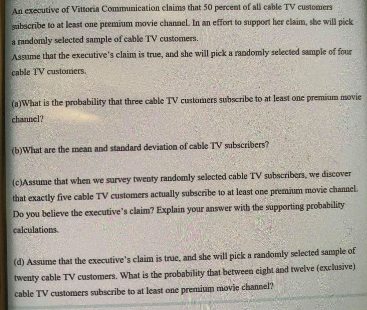 An executive of Vittoria Communication claims that 50 percent of all cable TV customers
subscribe to at least one premium movie channel. In an effort to support her claim, she will pick
a randomly selected sample of cable TV customers.
Assume that the executive's claim is true, and she will pick a randomly selected sample of four
cable TV customers.
(a)What is the probability that three cable TV customers subscribe to at least one premium movie
channel?
(b)What are the mean and standard deviation of cable TV subscribers?
(c)Assume that when we survey twenty randomly selected cable TV subscribers, we discover
that exactly five cable TV customers actually subscribe to at least one premium movie channel.
Do you believe the executive's claim? Explain your answer with the supporting probability
calculations.
(d) Assume that the executive's claim is true, and she will pick a randomly selected sample of
twenty cable TV customers. What is the probability that between eight and twelve (exclusive)
cable TV customers subscribe to at least one premium movie channel?
