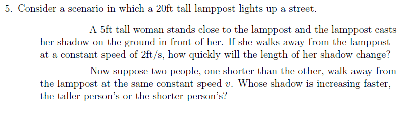 5. Consider a scenario in which a 20ft tall lamppost lights up a street.
A 5ft tall woman stands close to the lamppost and the lamppost casts
her shadow on the ground in front of her. If she walks away from the lamppost
at a constant speed of 2ft/s, how quickly will the length of her shadow change?
Now suppose two people, one shorter than the other, walk away from
the lamppost at the same constant speed v. Whose shadow is increasing faster,
the taller person's or the shorter person's?
