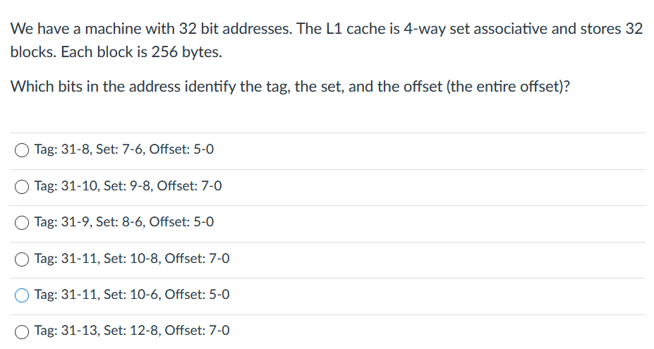 We have a machine with 32 bit addresses. The L1 cache is 4-way set associative and stores 32
blocks. Each block is 256 bytes.
Which bits in the address identify the tag, the set, and the offset (the entire offset)?
O Tag: 31-8, Set: 7-6, Offset: 5-0
Tag: 31-10, Set: 9-8, Offset: 7-0
Tag: 31-9, Set: 8-6, Offset: 5-0
Tag: 31-11, Set: 10-8, Offset: 7-0
Tag: 31-11, Set: 10-6, Offset: 5-0
O Tag: 31-13, Set: 12-8, Offset: 7-0
