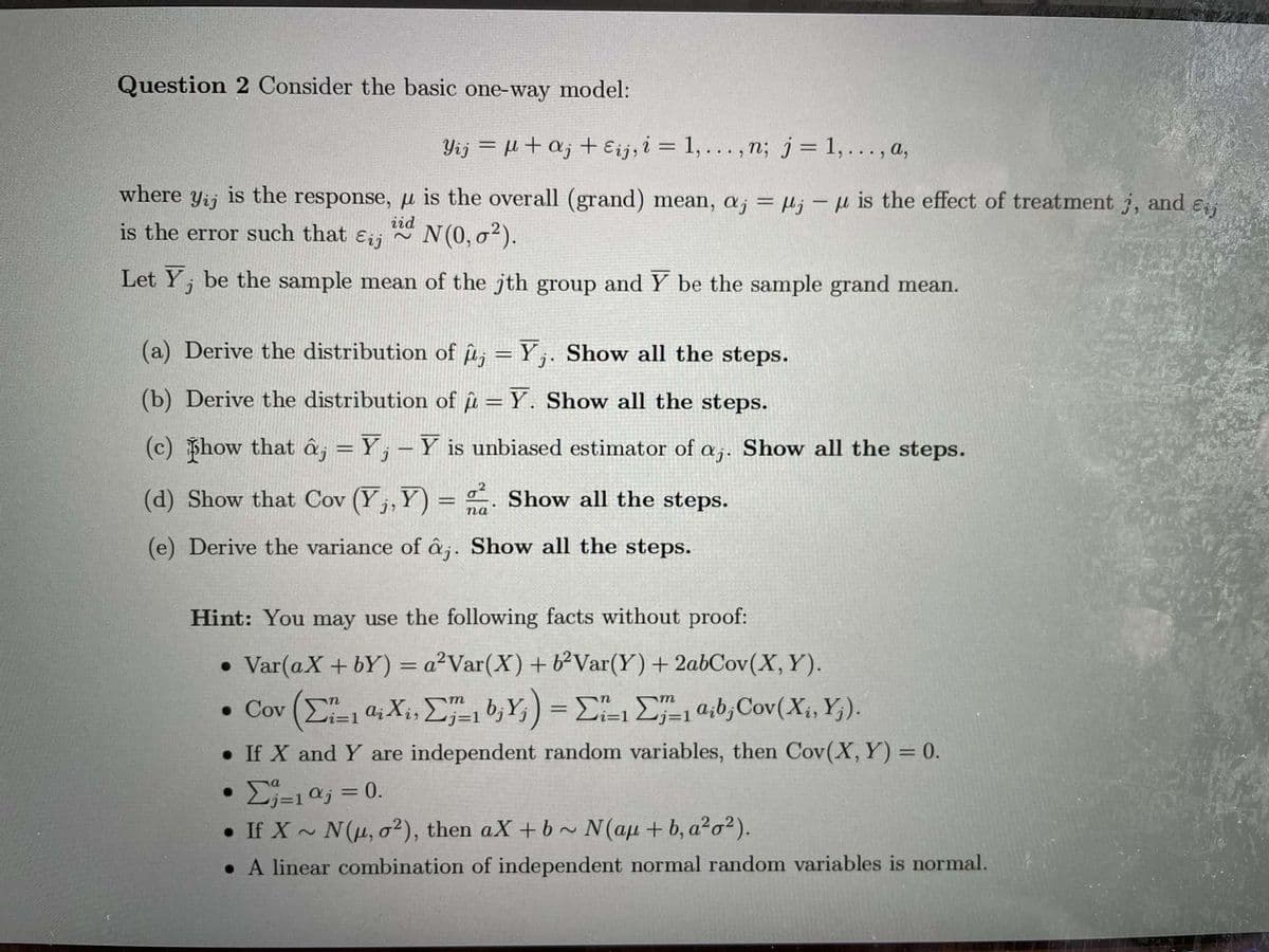 Question 2 Consider the basic one-way model:
Yij = +a; + Eij, i = 1,... , n; j= 1,..., a,
where
Yij
is the
response, µ is the overall (grand) mean, a; = µj – µ is the effect of treatment j, and e
%3D
is the error such that
iid
Eij
N(0, o²).
Let Y, be the sample mean of the jth group and Y be the sample grand mean.
(a) Derive the distribution of u; = Y;. Show all the steps.
(b) Derive the distribution of u = Y. Show all the steps.
(c) how that â¡ = Y; – Y is unbiased estimator of a;. Show all the steps.
(d) Show that Cov (Y,, Y) = . Show all the steps.
па
(e) Derive the variance of â;. Show all the steps.
Hint: You may use the following facts without proof:
• Var(aX + bY) = a²Var(X) + b²Var(Y)+ 2abCov(X, Y).
%3D
. Cov (Σ Q, Χ., Σ"b, Y) - ΣΗ Σ"0,0, Cov (X., ).
i=D1
• If X and Y are independent random variables, then Cov(X, Y) = 0.
• Ej=10j = 0.
• If X ~ N(u, o²), then aX + b ~ N(au + b, a²o²).
• A linear combination of independent normal random variables is normal.
