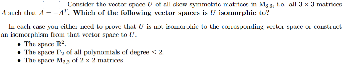 Consider the vector space U of all skew-symmetric matrices in M3.3, i.e. all 3 x 3-matrices
A such that A = -AT. Which of the following vector spaces is U isomorphic to?
In each case you either need to prove that U is not isomorphic to the corresponding vector space or construct
an isomorphism from that vector space to U.
• The space R².
• The space P2 of all polynomials of degree < 2.
• The space M2.2 of 2 × 2-matrices.
