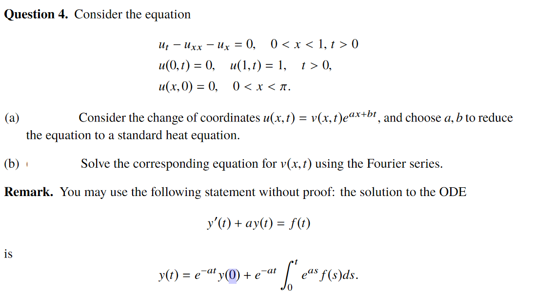 Question 4. Consider the equation
И, — ихх — их — 0,
0 < x < 1, t > 0
u(0, г) %3D 0, и(1,г) —D 1, 1>0,
и(х, 0) — 0, 0 <x<л.
(a)
Consider the change of coordinates u(x,t) = v(x,t)eax+bt¸ and choose a, b to reduce
the equation to a standard heat equation.
(b)
Solve the corresponding equation for v(x,1) using the Fourier series.
Remark. You may use the following statement without proof: the solution to the ODE
y'(t) + ay(t) = f(t)
is
y(t) = e a' y(0) + e af | eas f(s)ds.
-at
