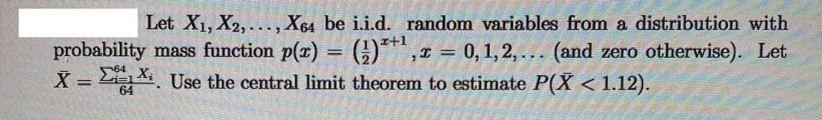 Let X1, X2, ..., X64 be i.i.d. random variables from a distribution with
O*,1 = 0, 1,2, ... (and zero otherwise). Let
I+1
probability mass function p(x)
X = LXi Use the central limit theorem to estimate P(X < 1.12).
64
