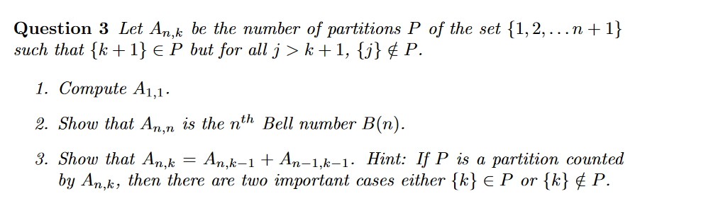 Question 3 Let An,k be the number of partitions P of the set {1, 2, ...n + 1}
such that {k +1} € P but for all j > k+1, {j} ¢ P.
1. Соmpute A1,1.
2. Show that An,n is the nth Bell number B(n).
3. Show that An,k = An,k-1 + An-1,k–1. Hint: If P is a partition counted
by An,k, then there are two important cases either {k} € P or {k} ¢ P.
