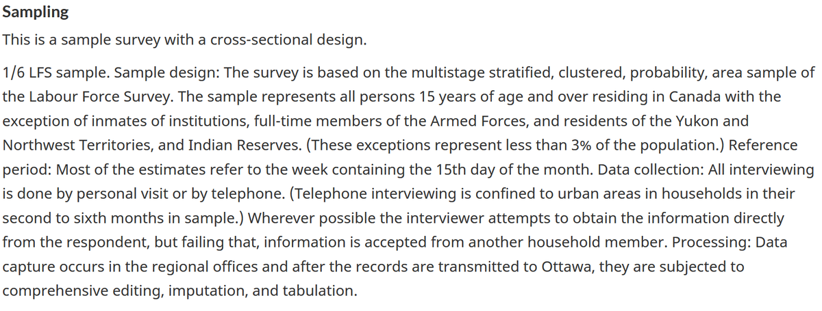 Sampling
This is a sample survey with a cross-sectional design.
1/6 LFS sample. Sample design: The survey is based on the multistage stratified, clustered, probability, area sample of
the Labour Force Survey. The sample represents all persons 15 years of age and over residing in Canada with the
exception of inmates of institutions, full-time members of the Armed Forces, and residents of the Yukon and
Northwest Territories, and Indian Reserves. (These exceptions represent less than 3% of the population.) Reference
period: Most of the estimates refer to the week containing the 15th day of the month. Data collection: All interviewing
is done by personal visit or by telephone. (Telephone interviewing is confined to urban areas in households in their
second to sixth months in sample.) Wherever possible the interviewer attempts to obtain the information directly
from the respondent, but failing that, information is accepted from another household member. Processing: Data
capture occurs in the regional offices and after the records are transmitted to Ottawa, they are subjected to
comprehensive editing, imputation, and tabulation.
