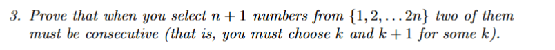 3. Prove that when you select n +1 numbers from {1,2, ...2n} two of them
must be consecutive (that is, you must ch0ose k and k +1 for some k).
