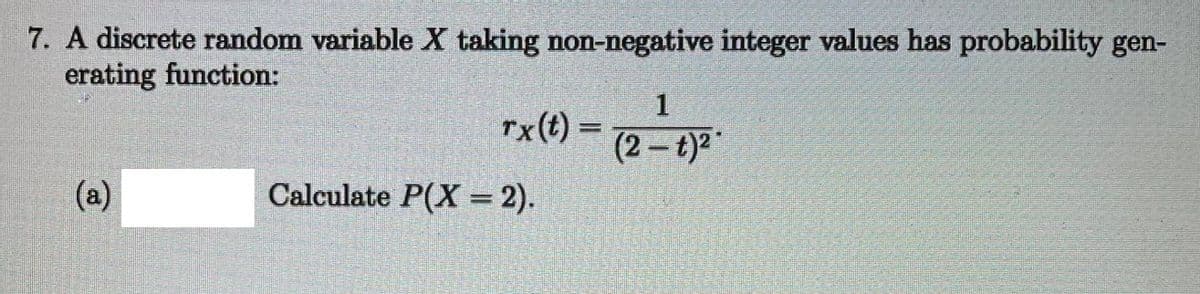 7. A discrete random variable X taking non-negative integer values has probability gen-
erating function:
1
rx(t) =
(2- t)2
(a)
Calculate P(X = 2).
