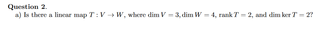 Question 2.
a) Is there a linear map T :V → W, where dim V = 3, dim W = 4, rank T = 2, and dim ker T= 2?
