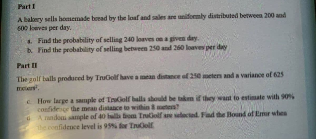 Part I
A bakery sells homemade bread by the loaf and sales are uniformly distributed between 200 and
600 loaves per day.
a. Find the probability of selling 240 loaves on a given day.
b. Find the probability of selling between 250 and 260 loaves per day
Part II
The golf balls produced by TruGolf have a mean distance of 250 meters and a variance of 625
meters.
c. How large a sample of TruGolf balls should be taken if they want to estimate with 90%
confidence the mean distance to within 8 meters?
d A random sample of 40 balls from TruGolf are selected. Find the Bound of Error when
the confidence level is 95% for TruGolf
