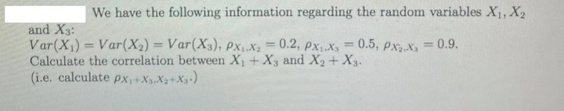 We have the following information regarding the random variables X, X,
and X3:
Var(X1) = Var(X2) = Var(X3), Px, X2 = 0.2, pxX, = 0.5, px X
Calculate the correlation between X+ X3 and X2 + X3.
(i.e. calculate px+Xs.X2+X3)
0.9.
%3D
