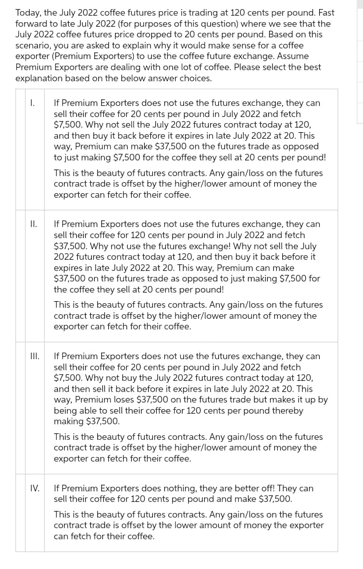 Today, the July 2022 coffee futures price is trading at 120 cents per pound. Fast
forward to late July 2022 (for purposes of this question) where we see that the
July 2022 coffee futures price dropped to 20 cents per pound. Based on this
scenario, you are asked to explain why it would make sense for a coffee
exporter (Premium Exporters) to use the coffee future exchange. Assume
Premium Exporters are dealing with one lot of coffee. Please select the best
explanation based on the below answer choices.
If Premium Exporters does not use the futures exchange, they can
sell their coffee for 20 cents per pound in July 2022 and fetch
$7,500. Why not sell the July 2022 futures contract today at 120,
and then buy it back before it expires in late July 2022 at 20. This
way, Premium can make $37,500 on the futures trade as opposed
to just making $7,500 for the coffee they sell at 20 cents per pound!
I.
This is the beauty of futures contracts. Any gain/loss on the futures
contract trade is offset by the higher/lower amount of money the
exporter can fetch for their coffee.
If Premium Exporters does not use the futures exchange, they can
sell their coffee for 120 cents per pound in July 2022 and fetch
$37,500. Why not use the futures exchange! Why not sell the July
2022 futures contract today at 120, and then buy it back before it
expires in late July 2022 at 20. This way, Premium can make
$37,500 on the futures trade as opposed to just making $7,500 for
the coffee they sell at 20 cents per pound!
I.
This is the beauty of futures contracts. Any gain/loss on the futures
contract trade is offset by the higher/lower amount of money the
exporter can fetch for their coffee.
If Premium Exporters does not use the futures exchange, they can
sell their coffee for 20 cents per pound in July 2022 and fetch
$7,500. Why not buy the July 2022 futures contract today at 120,
and then sell it back before it expires in late July 2022 at 20. This
way, Premium loses $37,500 on the futures trade but makes it up by
being able to sell their coffee for 120 cents per pound thereby
making $37,500.
I.
This is the beauty of futures contracts. Any gain/loss on the futures
contract trade is offset by the higher/lower amount of money the
exporter can fetch for their coffee.
If Premium Exporters does nothing, they are better off! They can
sell their coffee for 120 cents per pound and make $37,500.
IV.
This is the beauty of futures contracts. Any gain/loss on the futures
contract trade is offset by the lower amount of money the exporter
can fetch for their coffee.
