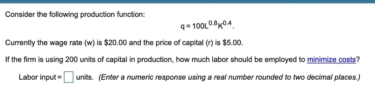 Consider the following production function:
q = 100L0.8K0.4
Currently the wage rate (w) is $20.00 and the price of capital (r) is $5.00.
If the firm is using 200 units of capital in production, how much labor should be employed to minimize costs?
Labor input =
units. (Enter a numeric response using a real number rounded to two decimal places.)
