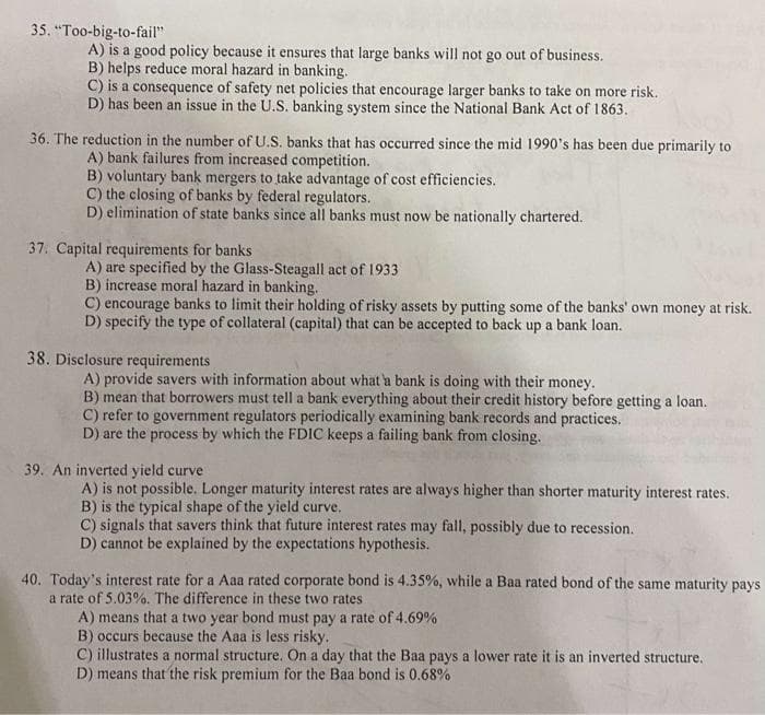 35. "Too-big-to-fail"
A) is a good policy because it ensures that large banks will not go out of business.
B) helps reduce moral hazard in banking.
C) is a consequence of safety net policies that encourage larger banks to take on more risk.
D) has been an issue in the U.S. banking system since the National Bank Act of 1863.
36. The reduction in the number of U.S. banks that has occurred since the mid 1990's has been due primarily to
A) bank failures from increased competition.
B) voluntary bank mergers to take advantage of cost efficiencies.
C) the closing of banks by federal regulators.
D) elimination of state banks since all banks must now be nationally chartered.
37. Capital requirements for banks
A) are specified by the Glass-Steagall act of 1933
B) increase moral hazard in banking.
C) encourage banks to limit their holding of risky assets by putting some of the banks' own money at risk.
D) specify the type of collateral (capital) that can be accepted to back up a bank loan.
38. Disclosure requirements
A) provide savers with information about what a bank is doing with their money.
B) mean that borrowers must tell a bank everything about their credit history before getting a loan.
C) refer to government regulators periodically examining bank records and practices.
D) are the process by which the FDIC keeps a failing bank from closing.
39. An inverted yield curve
A) is not possible. Longer maturity interest rates are always higher than shorter maturity interest rates.
B) is the typical shape of the yield curve.
C) signals that savers think that future interest rates may fall, possibly due to recession.
D) cannot be explained by the expectations hypothesis.
40. Today's interest rate for a Aaa rated corporate bond is 4.35%, while a Baa rated bond of the same maturity pays
a rate of 5.03%. The difference in these two rates
A) means that a two year bond must pay a rate of 4.69%
B) occurs because the Aaa is less risky.
C) illustrates a normal structure. On a day that the Baa pays a lower rate it is an inverted structure.
D) means that the risk premium for the Baa bond is 0.68%