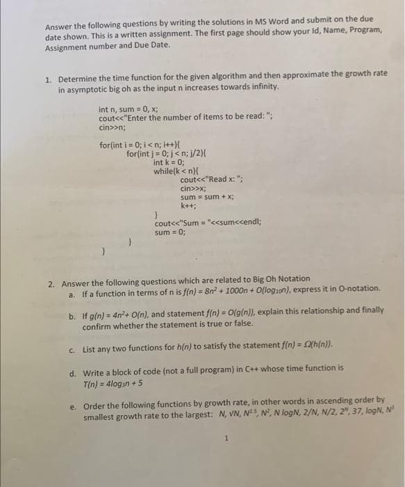 Answer the following questions by writing the solutions in MS Word and submit on the due
date shown. This is a written assignment. The first page should show your Id, Name, Program,
Assignment number and Due Date.
1. Determine the time function for the given algorithm and then approximate the growth rate
in asymptotic big oh as the input n increases towards infinity.
int n, sum = 0, x;
cout<<"Enter the number of items to be read:";
cin>>n;
for(int i = 0; i<n; i++){
for(int j = 0; j<n; j/2}{
int k = 0;
while(k <n){
}
cout<<"Read x: ";
cin>>x;
sum sum + x;
k++;
cout<<"Sum="<<sum<<endl;
sum = 0;
2. Answer the following questions which are related to Big Oh Notation
a. If a function in terms of n is f(n) = 8n² + 1000n + O(logion), express it in O-notation.
b. If g(n) = 4n²+ O(n), and statement f(n) = O(g(n)), explain this relationship and finally
confirm whether the statement is true or false.
c. List any two functions for h(n) to satisfy the statement f(n) = 2(h(n)).
d. Write a block of code (not a full program) in C++ whose time function is
T(n) = 4logan +5
e. Order the following functions by growth rate, in other words in ascending order by
smallest growth rate to the largest: N, VN, N15, N², N logN, 2/N, N/2, 2, 37, logN, N³
1