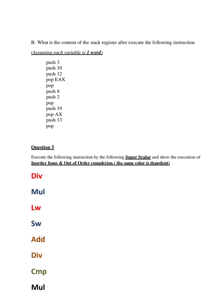 B- What is the content of the stack register after execute the following instruction
(Assuming each variable is I word)
push 3
push 10
push 12
pop EAX
pop
push 8
push 2
pop
push 19
pop AX
push 13
pop
Question 5
Execute the following instruction by the following Super Scalar and show the execution of
Inorder Issue & Out of Order completion ( the same color is depedent)
Div
Mul
Lw
Sw
Add
Div
Cmp
Mul
