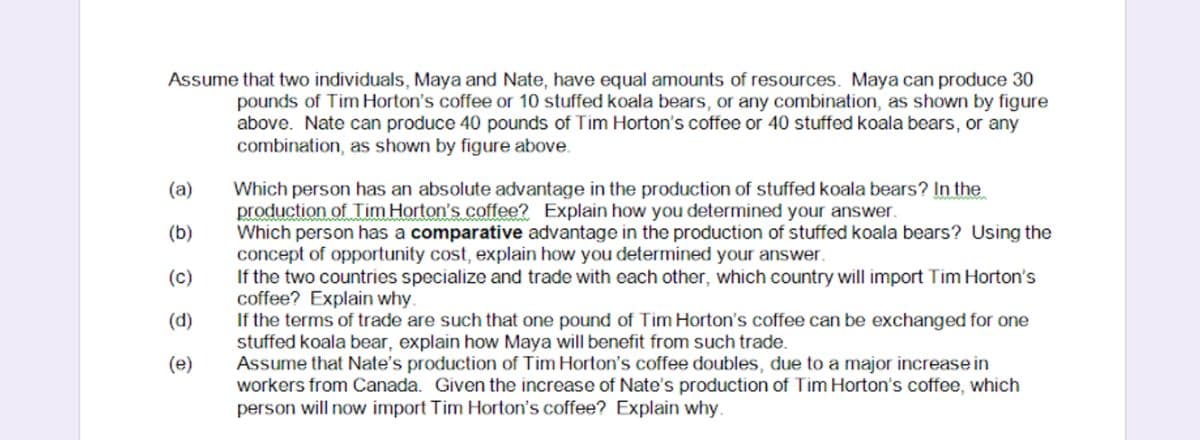 Assume that two individuals, Maya and Nate, have equal amounts of resources. Maya can produce 30
pounds of Tim Horton's coffee or 10 stuffed koala bears, or any combination, as shown by figure
above. Nate can produce 40 pounds of Tim Horton's coffee or 40 stuffed koala bears, or any
combination, as shown by figure above.
Which person has an absolute advantage in the production of stuffed koala bears? In the
production of Tim Horton's coffee2 Explain how you determined your answer.
Which person has a comparative advantage in the production of stuffed koala bears? Using the
concept of opportunity cost, explain how you determined your answer.
If the two countries specialize and trade with each other, which country will import Tim Horton's
coffee? Explain why.
If the terms of trade are such that one pound of Tim Horton's coffee can be exchanged for one
stuffed koala bear, explain how Maya will benefit from such trade.
Assume that Nate's production of Tim Horton's coffee doubles, due to a major increase in
workers from Canada. Given the increase of Nate's production of Tim Horton's coffee, which
(a)
(b)
(c)
(d)
(e)
person
will now import Tim Horton's coffee? Explain why.
