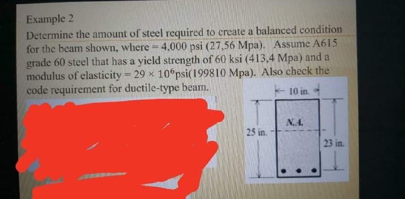 Example 2
Determine the amount of steel required to create a balanced condition
for the beam shown, where 4,000 psi (27,56 Mpa). Assume A615
grade 60 steel that has a yield strength of 60 ksi (413,4 Mpa) and a
modulus of elasticity 29 x 10 psi(199810 Mpa). Also check the
code requirement for ductile-type beam.
10 in.
N.A.
25 in.:
23 in.
