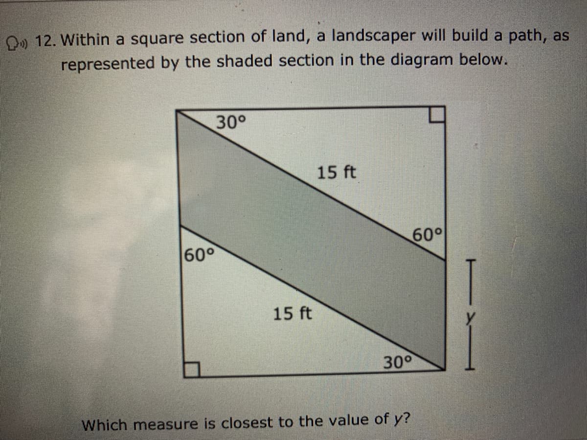 O) 12. Within a square section of land, a landscaper will build a path, as
represented by the shaded section in the diagram below.
30°
15 ft
60°
60°
15 ft
30°
Which measure is closest to the value of y?
