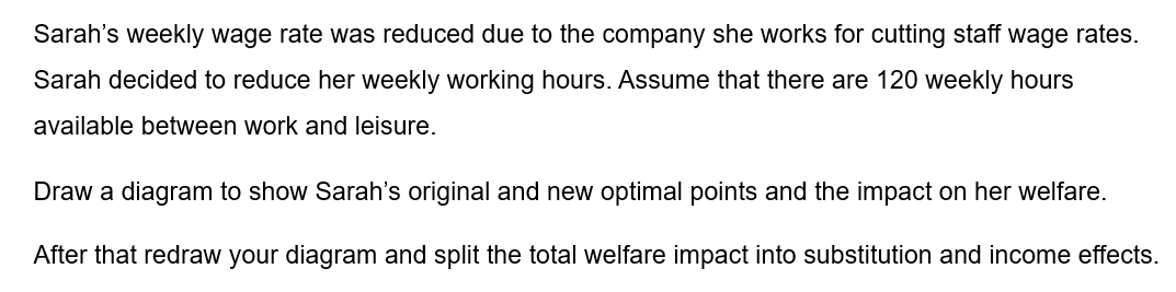 Sarah's weekly wage rate was reduced due to the company she works for cutting staff wage rates.
Sarah decided to reduce her weekly working hours. Assume that there are 120 weekly hours
available between work and leisure.
Draw a diagram to show Sarah's original and new optimal points and the impact on her welfare.
After that redraw your diagram and split the total welfare impact into substitution and income effects.