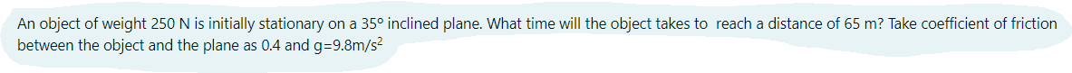 An object of weight 250 N is initially stationary on a 35° inclined plane. What time will the object takes to reach a distance of 65 m? Take coefficient of friction
between the object and the plane as 0.4 and g=9.8m/s?
