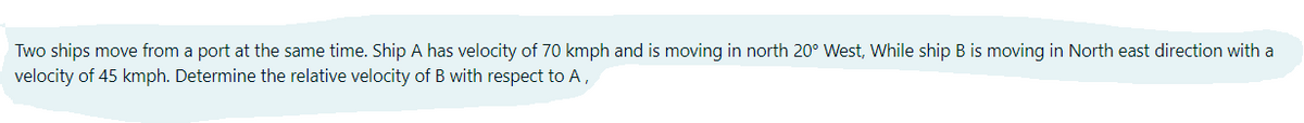 Two ships move from a port at the same time. Ship A has velocity of 70 kmph and is moving in north 20° West, While ship B is moving in North east direction with a
velocity of 45 kmph. Determine the relative velocity of B with respect to A,
