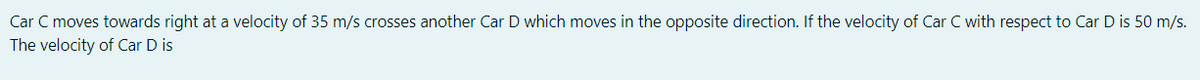 Car C moves towards right at a velocity of 35 m/s crosses another Car D which moves in the opposite direction. If the velocity of Car C with respect to Car D is 50 m/s.
The velocity of Car D is
