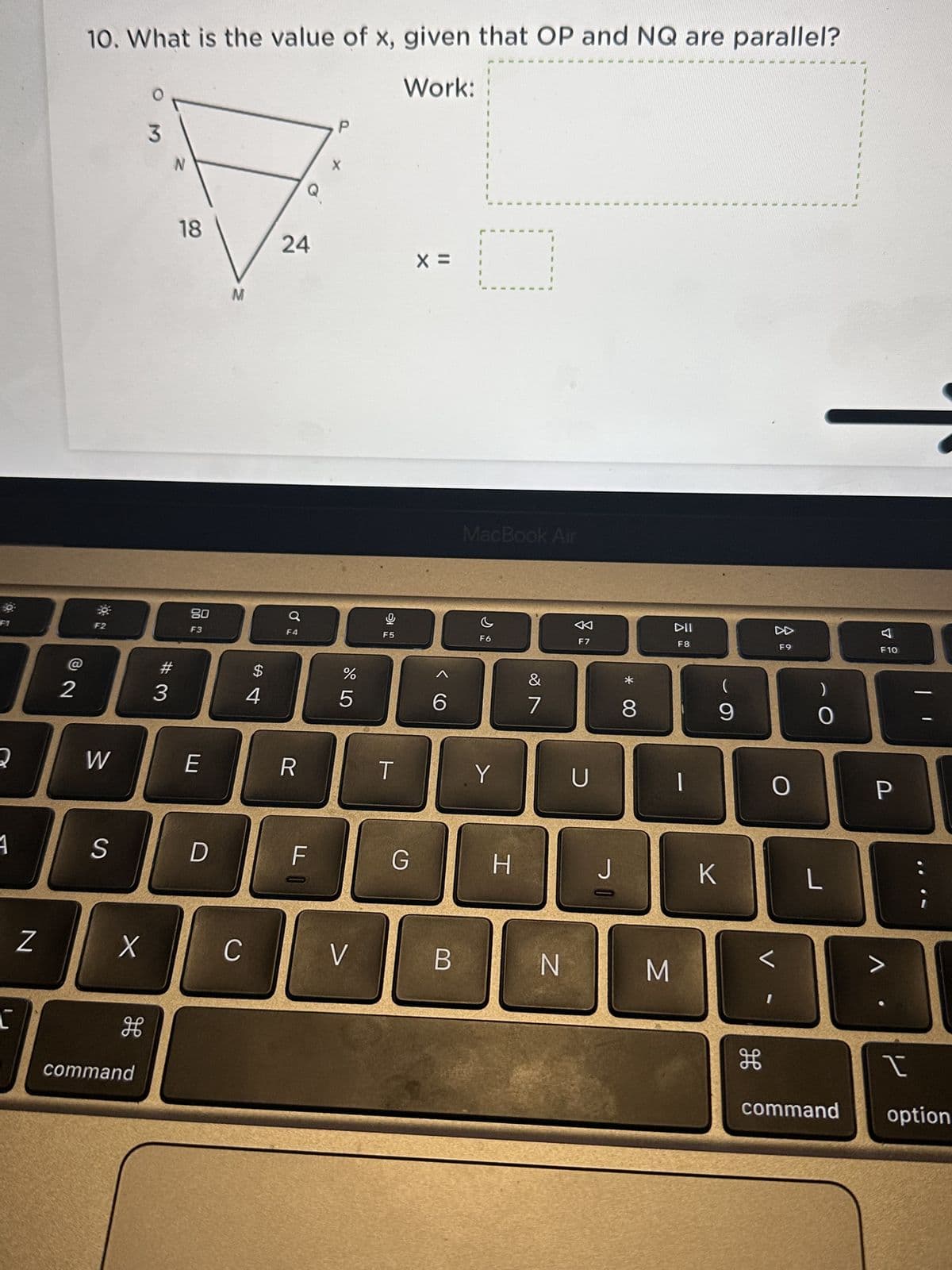 2
1
L
Z
@
2
10. What is the value of x, given that OP and NQ are parallel?
Work:
30
F2
W
S
X
H
command
O
3
#
3
N
18
80
F3
E
D
M
C
$
4
24
Q
F4
R
FO
X
%
5
V
F5
T
G
X =
6
B
MacBook Air
F6
Y
H
&
7
N
F7
U
J=
* CO
8
M
DII
F8
|
(
9
K
V
дв
F9
O
O
L
F10
P
>
1
command option