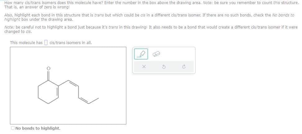 How many cis/trans isomers does this molecule have? Enter the number in the box above the drawing area. Note: be sure you remember to count this structure.
That is, an answer of zero is wrong!
Also, highlight each bond in this structure that is trans but which could be cis in a different cis/trans isomer. If there are no such bonds, check the No bonds to
highlight box under the drawing area.
Note: be careful not to highlight a bond just because it's trans in this drawing It also needs to be a bond that would create a different cis/trans isomer if it were
changed to cis.
This molecule has cis/trans isomers in all.
No bonds to highlight.
5
C