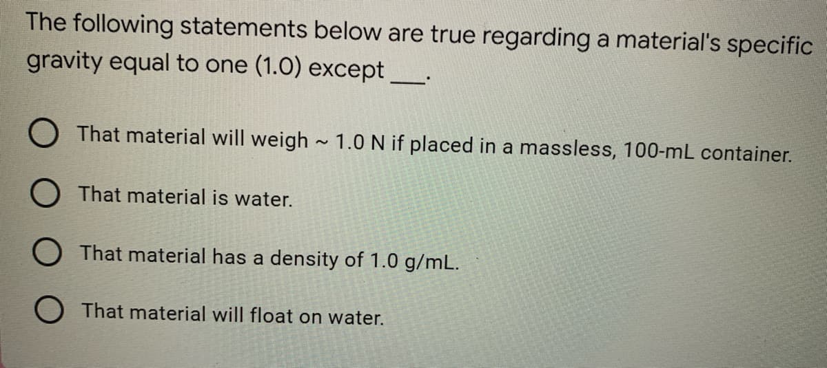 The following statements below are true regarding a material's specific
gravity equal to one (1.0) except _____.
That material will weigh~ 1.0 N if placed in a massless, 100-mL container.
O That material is water.
O That material has a density of 1.0 g/mL.
O That material will float on water.