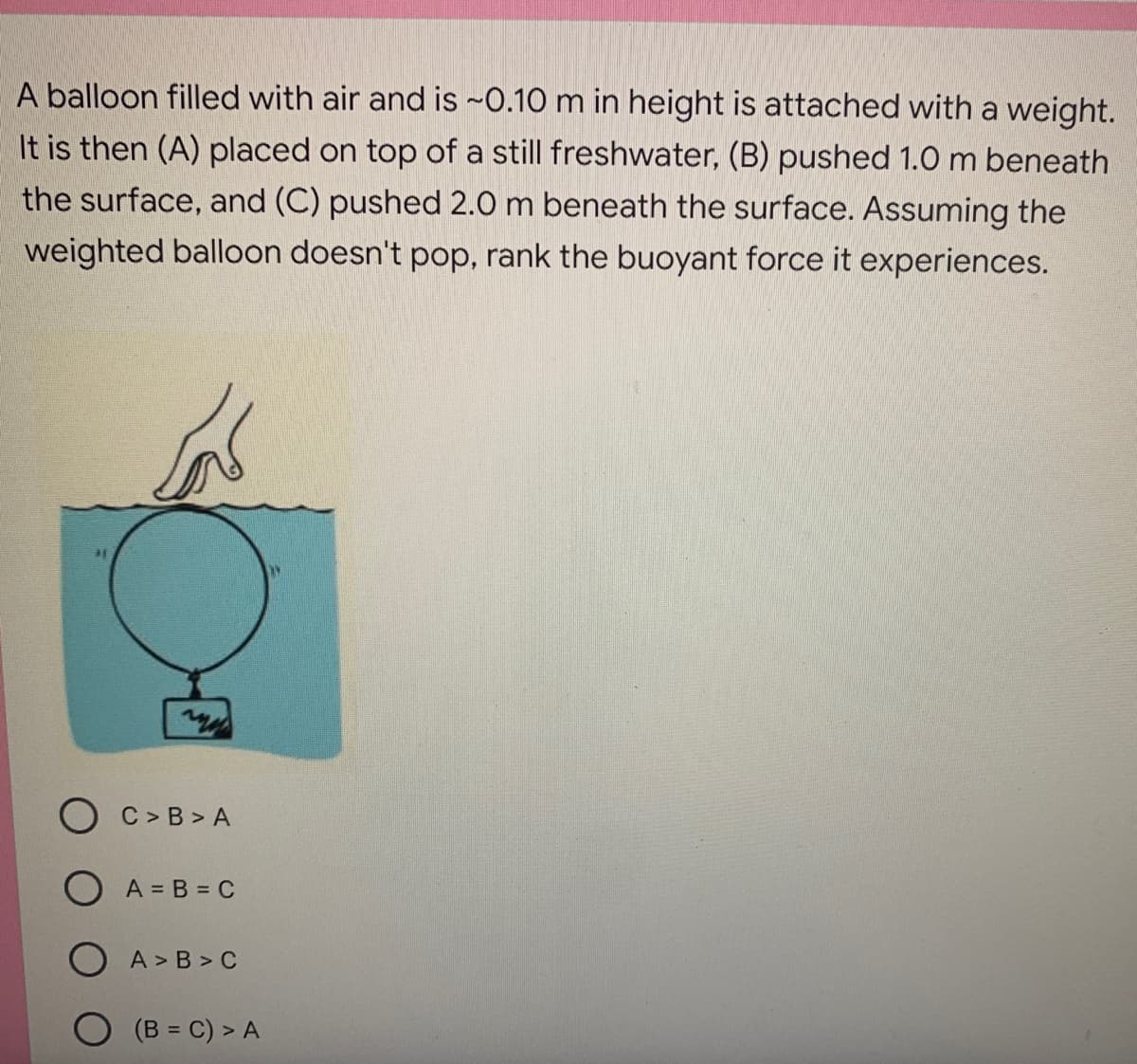 A balloon filled with air and is ~0.10 m in height is attached with a weight.
It is then (A) placed on top of a still freshwater, (B) pushed 1.0 m beneath
the surface, and (C) pushed 2.0 m beneath the surface. Assuming the
weighted balloon doesn't pop, rank the buoyant force it experiences.
my
C> B>A
A = B = C
A>B>C
(B = C) > A