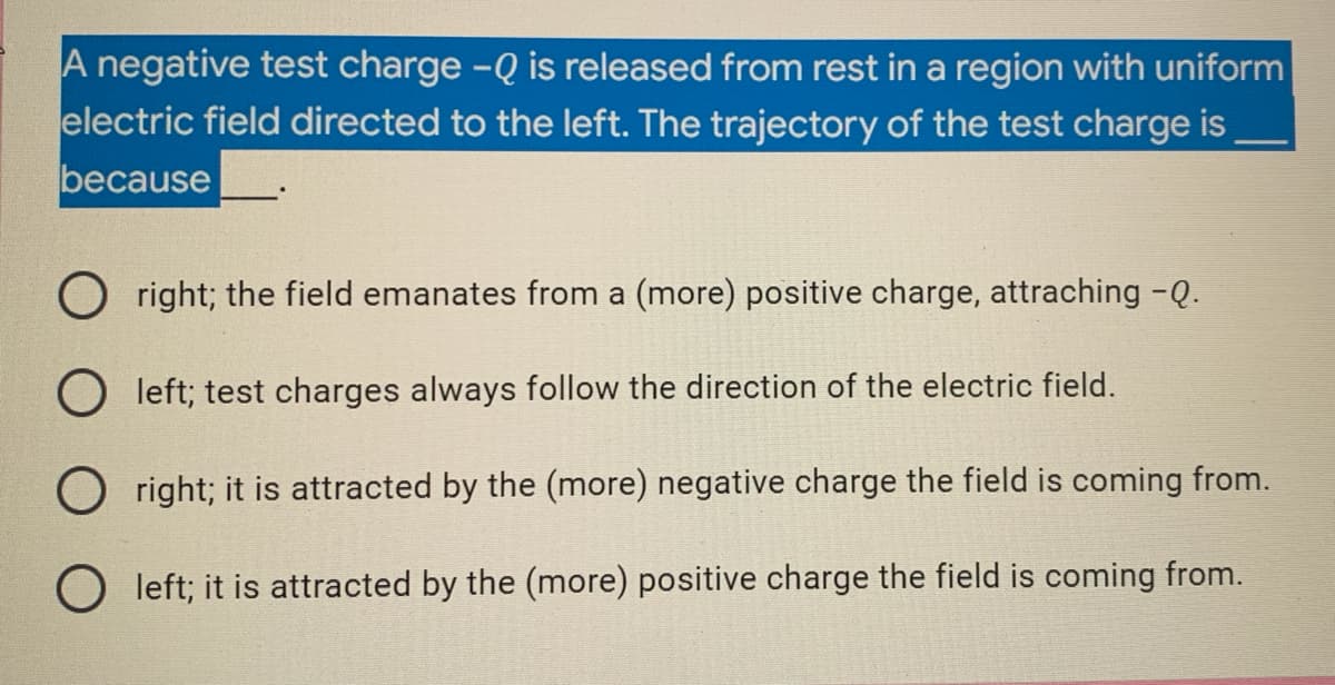 A negative test charge - Q is released from rest in a region with uniform
electric field directed to the left. The trajectory of the test charge is
because
Oright; the field emanates from a (more) positive charge, attraching -Q.
Oleft; test charges always follow the direction of the electric field.
Oright; it is attracted by the (more) negative charge the field is coming from.
Oleft; it is attracted by the (more) positive charge the field is coming from.