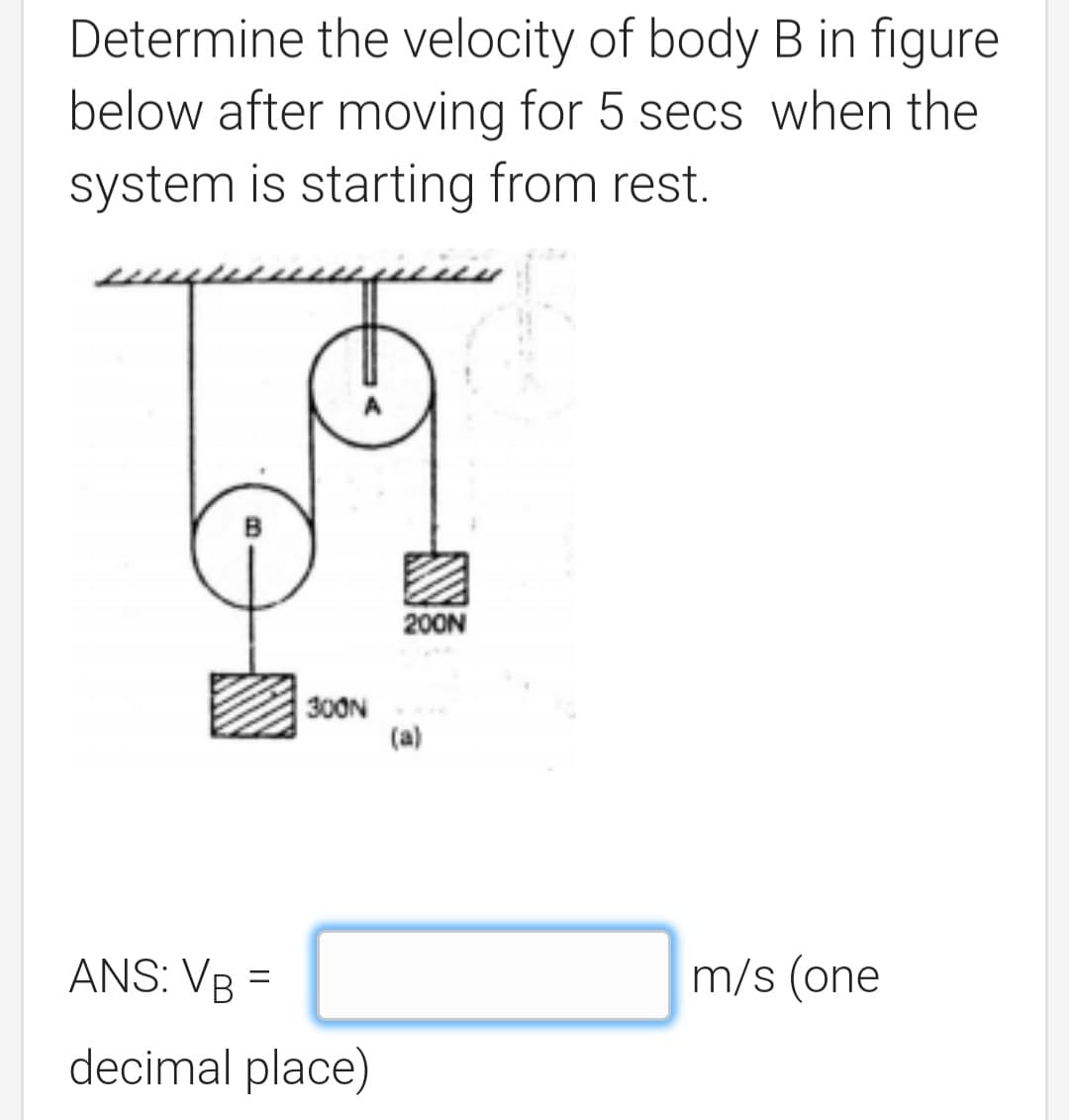 Determine the velocity of body B in figure
below after moving for 5 secs when the
system is starting from rest.
200N
300N
(a)
ANS: VB =
m/s (one
decimal place)
