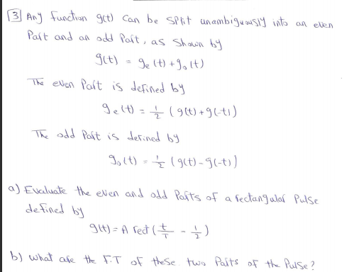 3 An function get) Can be SPit unambiguousiy into an elen
Pait and on dd Pait, as Shown by
git) = 9e lt) +Jolt)
The elvlen Part is defined by
gelt) =(9(t) + 9lti)
The odd Paft is defined by
I,lt) =(9(t) - 9l-t)
a) Evaluate the even and odd Pafts of a fectangular Pulse
defined by
gu)-A fed (특늘)
b) what afe the FT of the Se two Palts of the Pulse?
