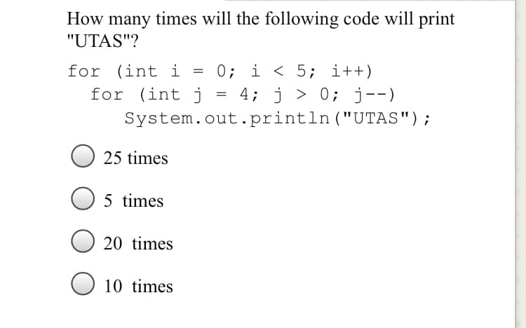 How many times will the following code will print
"UTAS"?
for (int i = 0; i < 5; i++)
4; j > 0; j--)
System.out.println ("UTAS");
for (int j
O 25 times
5 times
20 times
O 10 times
