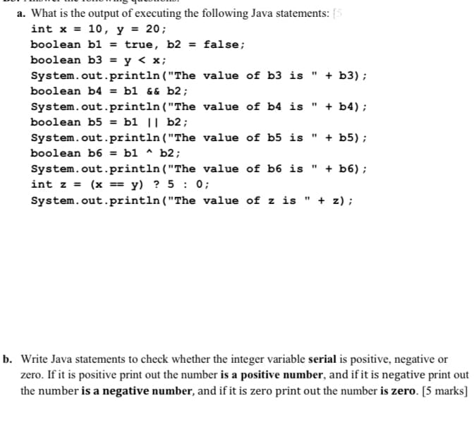 a. What is the output of executing the following Java statements: {5
= 20;
int x
10, У
%3D
boolean bl = true, b2 = false;
boolean b3 = y < x;
%3D
System.out.println("The value of b3 is " + b3) ;
boolean b4 = b1 && b2;
System.out.println("The value of b4 is
+ b4) ;
boolean b5 = b1 || b2;
" + b5) ;
System.out.println("The value of b5 is
b1 ^ b2;
boolean b6 =
System.out.println("The value of b6 is " + b6);
int z = (x == y) ? 5 : 0;
System.out.println("The value of z is " + z);
b. Write Java statements to check whether the integer variable serial is positive, negative or
zero. If it is positive print out the number is a positive number, and if it is negative print out
the number is a negative number, and if it is zero print out the number is zero. [5 marks]
