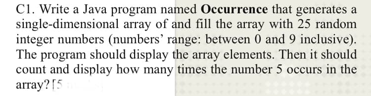 C1. Write a Java program named Occurrence that generates a
single-dimensional array of and fill the array with 25 random
integer numbers (numbers' range: between 0 and 9 inclusive).
The program should display the array elements. Then it should
count and display how many times the number 5 occurs in the
array? [5
