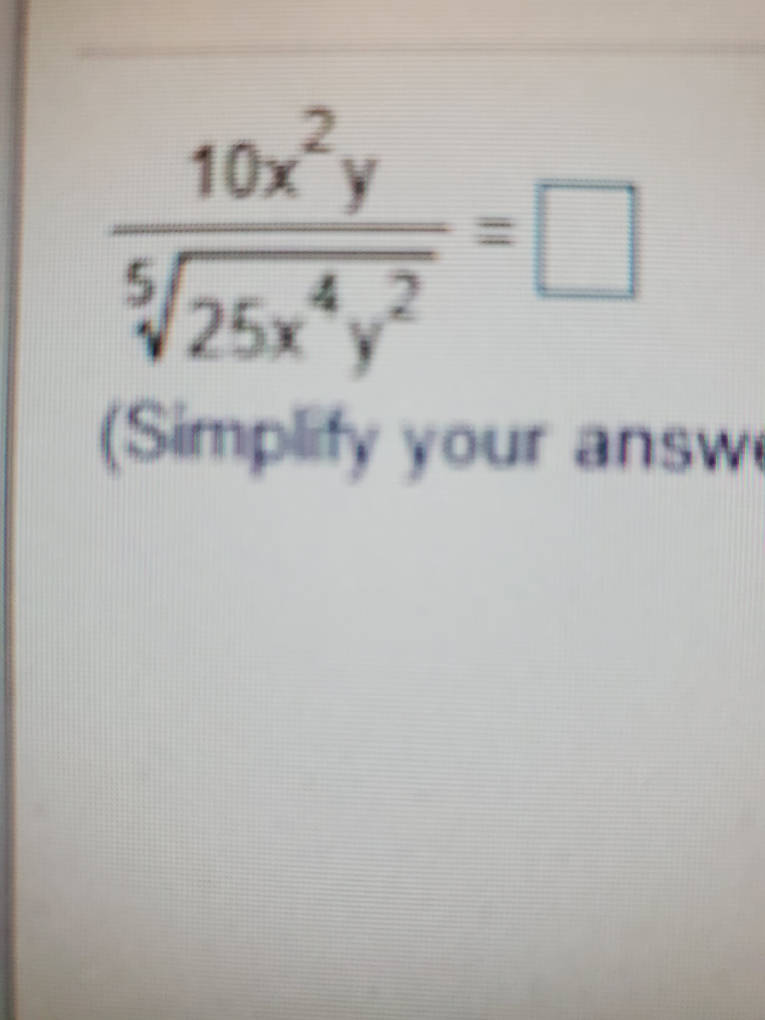 The mathematical expression to simplify is:

\[
\frac{10x^2 y}{\sqrt[5]{25x^4 y^2}} = \Box
\]

(Simplify your answer)

**Explanation for Simplification:**

1. **Numerator:** \(10x^2 y\)
2. **Denominator:** \(\sqrt[5]{25x^4 y^2}\)

To simplify:

- **Step 1:** Simplify the radicand in the fifth root:
  - \(25x^4 y^2\) can be separated to \(5^2 \cdot (x^4) \cdot (y^2)\).

- **Step 2:** Apply the fifth root:
  - \(\sqrt[5]{25x^4 y^2} = \left(\sqrt[5]{5^2}\right) \times \left(\sqrt[5]{x^4}\right) \times \left(\sqrt[5]{y^2}\right)\).

- **Step 3:** Simplify further, using properties of exponents and roots:
  - \(\sqrt[5]{5^2} = 5^{2/5}\)
  - \(\sqrt[5]{x^4} = x^{4/5}\)
  - \(\sqrt[5]{y^2} = y^{2/5}\)

- **Step 4:** Divide the numerator by the simplified denominator:
  - Simplify using the laws of exponents.

Note: To achieve the final simplified form, perform the necessary arithmetic operations on the exponents and constants.