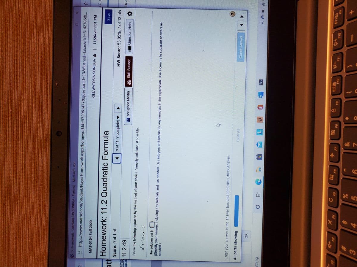 P Do Homework-OLUWATOSIN SONUGA - Personal - Microsoft Edge
8 https://www.mathxl.com/Student/PlayerHomework.aspx?homeworkld%=572961477&questionld=13&flushed=false&cld36142786&..
OLUWATOSIN SONUGA &
11/26/20 9:01 PM
MAT-0104 Fall 2020
no
Homework: 11.2 Quadratic Formula
Save
ath
Score: 0 of 1 pt
9 of 11 (7 complete) ▼
HW Score: 53.85%, 7 of 13 pts
EOR
OLLEC
E Question Help
11.2.49
2 Assigned Media
A Skill Builder
Solve the following equation by the method of your choice. Simplify solutions, if possible.
x + 13 = 2(x- 3)
The solution set is { }
(Simplify your answer, including any radicals and i as needed. Use integers or fractions for any numbers in the expression. Use a comma to separate answers as
Enter your answer in the answer box and then click Check Answer.
All parts showing
Clear All
OK
ything
冒回
F10
PriSc
小
F11
F12
%23
24
3.
4.
