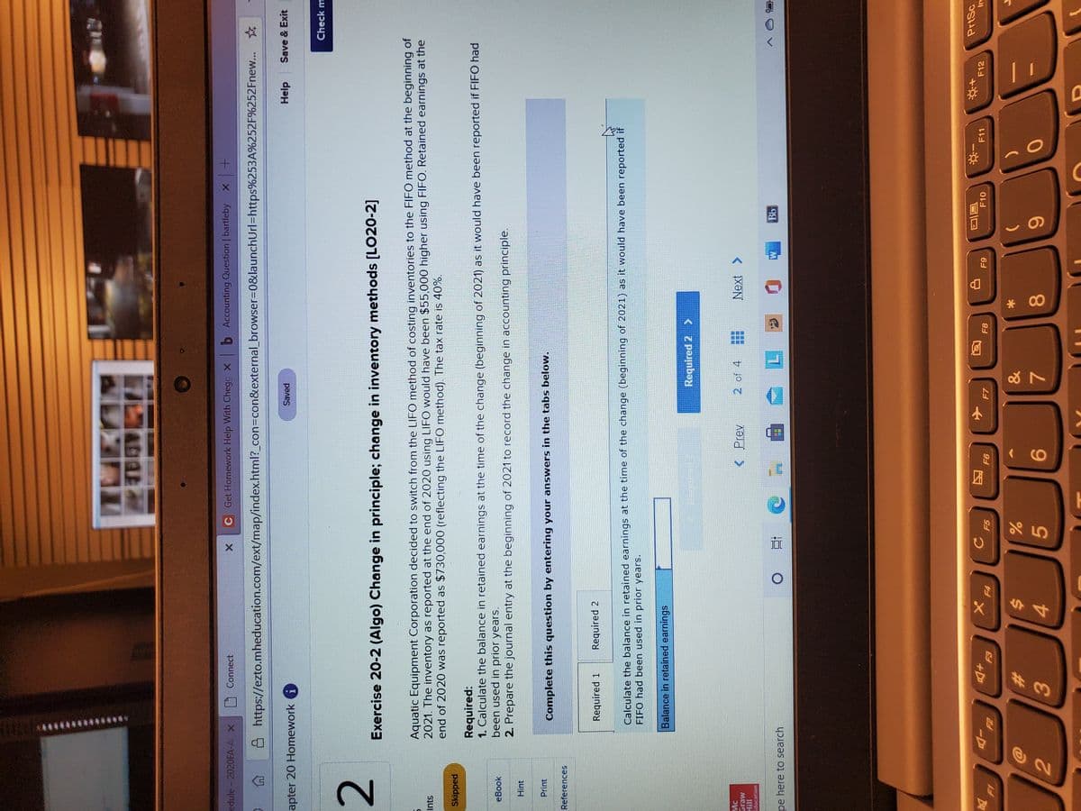 * 00
edule - 2020FA-A X
Connect
C Get Homework Help With Chegg X
b Accounting Question | bartleby x +
A https://ezto.mheducation.com/ext/map/index.html?_con3Dcon&external_browser%3D0&launchUrl=https%253A%252F%252Fnew... *
apter 20 Homework i
Saved
Help
Save & Exit
Check m
Exercise 20-2 (Algo) Change in principle; change in inventory methods [LO20-2]
2.
Aquatic Equipment Corporation decided to switch from the LIFO method of costing inventories to the FIF0 method at the beginning of
2021. The inventory as reported at the end of 2020 using LIFO would have been $55,000 higher using FIFO. Retained earnings at the
end of 2020 was reported as $730,000 (reflecting the LIFO method). The tax rate is 40%.
Ints
Skipped
Required:
1. Calculate the balance in retained earnings at the time of the change (beginning of 2021) as it would have been reported if FIFO had
been used in prior years.
2. Prepare the journal entry at the beginning of 2021 to record the change in accounting principle.
eBook
Hint
Print
Complete this question by entering your answers in the tabs below.
References
Required 1
Required 2
Calculate the balance in retained earnings at the time of the change (beginning of 2021) as it would have been reported if
FIFO had been used in prior years.
Balance in retained earnings
Required 2 >
2 of 4
MEIS
pe here to search
同
F10
PrtSc
<>
F7
+D
F5
F11
F12
&
%23
24
2.
7.
4.
9.
3.
5.
