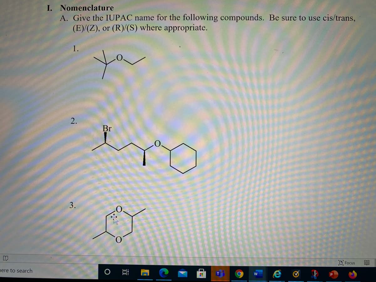 I. Nomenclature
A. Give the IUPAC name for the following compounds. Be sure to use cis/trans,
(E)/(Z), or (R)/(S) where appropriate.
1.
Br
3.
O Focus
nere to search
2.
