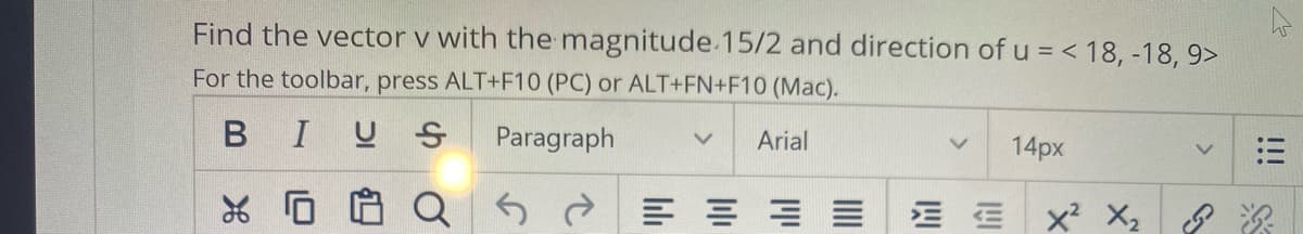 Find the vector v with the magnitude.15/2 and direction of u = < 18, -18, 9>
For the toolbar, press ALT+F10 (PC) or ALT+FN+F10 (Mac).
BIUS
Paragraph
Arial
14px
= ==三
!!!
