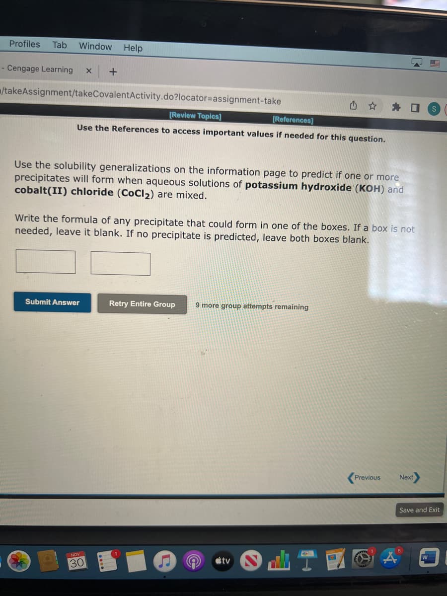 Profiles Tab Window Help
- Cengage Learning X +
/takeAssignment/takeCovalent Activity.do?locator assignment-take
[Review Topics]
[References]
Use the References to access important values if needed for this question.
Use the solubility generalizations on the information page to predict if one or more
precipitates will form when aqueous solutions of potassium hydroxide (KOH) and
cobalt(II) chloride (CoCl₂) are mixed.
Submit Answer
Write the formula of any precipitate that could form in one of the boxes. If a box is not
needed, leave it blank. If no precipitate is predicted, leave both boxes blank.
NOV
30
Retry Entire Group
L
9 more group attempts remaining
A
tv
La.
Previous
Next
S
Save and Exit
W