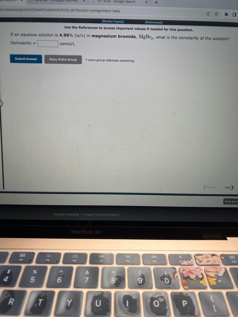 lrn/takeAssignment/takeCovalentActivity.do?locator=assignment-take
$
4
[Review Topics]
[References)
Use the References to access important values if needed for this question.
If an aqueous solution is 4.99% (w/v) in magnesium bromide, MgBr₂, what is the osmolarity of the solution?
Osmolarity =
osmol/L
R
Submit Answer
DOD
F4
%
5
T
Retry Entire Group 7 more group attempts remaining
F5
Cengage Learning Cengage Technical Support
6
10^-9.33 - Google Search
MacBook Air.
F6
Y
&
7
an
F7
Ü
8
DII
F8
+
9
F9
0
F10
P
☐
Previous Next>
Save and B
F12