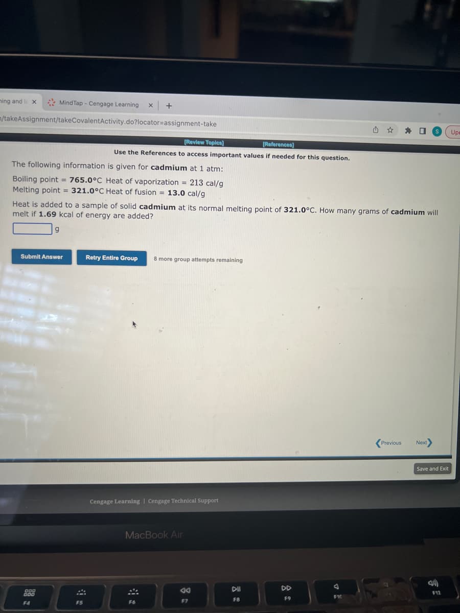 ning and l x
Mind Tap - Cengage Learning
n/takeAssignment/takeCovalentActivity.do?locator-assignment-take
The following information is given for cadmium at 1 atm:
Boiling point = 765.0°C Heat of vaporization = 213 cal/g
Melting point = 321.0°C Heat of fusion = 13.0 cal/g
Submit Answer
F4
+
[Review Topics]
[References]
Use the References to access important values if needed for this question.
FS
Heat is added to a sample of solid cadmium at its normal melting point of 321.0°C. How many grams of cadmium will
melt if 1.69 kcal of energy are added?
Retry Entire Group 8 more group attempts remaining
Cengage Learning Cengage Technical Support
MacBook Air
F6
JA
F7
DII
DD
F9
J
យ
F10
☆
Previous
Next>
Save and Exit
F12
Up